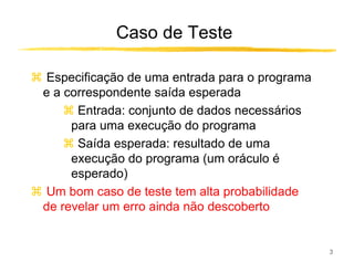 Caso de Teste

 Especificação de uma entrada para o programa
e a correspondente saída esperada
      Entrada: conjunto de dados necessários
     para uma execução do programa
      Saída esperada: resultado de uma
     execução do programa (um oráculo é
     esperado)
 Um bom caso de teste tem alta probabilidade
de revelar um erro ainda não descoberto


                                                3
 
