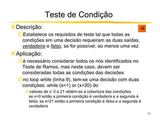 Teste de Condição
Descrição:
ִEstabelece os requisitos de teste tal que todas as
 condições em uma decisão requeiram as duas saídas,
 verdadeiro e falso, se for possível, ao menos uma vez
Aplicação:
ִé necessário considerar todos os nós identificados no
 Teste de Ramos, mas neste caso, devem ser
 consideradas todas as condições das decisões
ִno loop while (linha 9), tem-se uma decisão com duas
 condições: while (x<1) or (x>20) do
   valores de x: 0 e 21 obtém-se a cobertura das condições
    se x=0 então a primeira condição é verdadeira e a segunda é
    falsa; se x=21 então a primeira condição é falsa e a segunda é
    verdadeira
                                                                     32
 