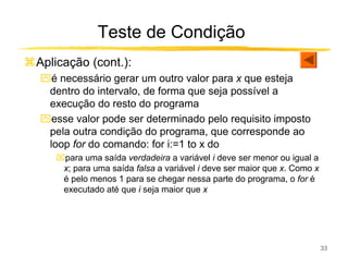 Teste de Condição
Aplicação (cont.):
ִé necessário gerar um outro valor para x que esteja
 dentro do intervalo, de forma que seja possível a
 execução do resto do programa
ִesse valor pode ser determinado pelo requisito imposto
 pela outra condição do programa, que corresponde ao
 loop for do comando: for i:=1 to x do
   para uma saída verdadeira a variável i deve ser menor ou igual a
    x; para uma saída falsa a variável i deve ser maior que x. Como x
    é pelo menos 1 para se chegar nessa parte do programa, o for é
    executado até que i seja maior que x




                                                                        33
 