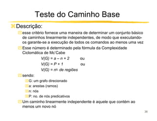 Teste do Caminho Base
Descrição:
ִesse critério fornece uma maneira de determinar um conjunto básico
  de caminhos linearmente independentes, de modo que executando-
  os garante-se a execução de todos os comandos ao menos uma vez
ִEsse número é determinado pela fórmula da Complexidade
  Ciclomática de Mc’Cabe
ִ           V(G) = a – n + 2      ou
ִ           V(G) = P + 1          ou
ִ           V(G) = no. de regiões
ִsendo:
   G: um grafo direcionado
   a: arestas (ramos)
   n: nós
   P: no. de nós predicativos
ִUm caminho linearmente independente é aquele que contém ao
 menos um novo nó
                                                                      36
 