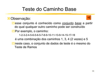 Teste do Caminho Base
Observação:
ִesse conjunto é conhecido como conjunto base a partir
 do qual qualquer outro caminho pode ser construído
ִPor exemplo, o caminho:
   1-2-3-2-4-5-6-5-6-5-7-8-9-10-11-13-9-14-15-17-18
ִé uma combinação dos caminhos 1, 3, 4 (2 vezes) e 5
ִneste caso, o conjunto de dados de teste é o mesmo do
 Teste de Ramos




                                                         39
 