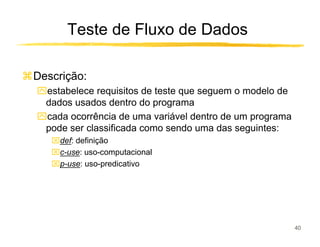 Teste de Fluxo de Dados

Descrição:
ִestabelece requisitos de teste que seguem o modelo de
 dados usados dentro do programa
ִcada ocorrência de uma variável dentro de um programa
 pode ser classificada como sendo uma das seguintes:
   def: definição
   c-use: uso-computacional
   p-use: uso-predicativo




                                                         40
 