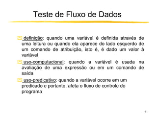 Teste de Fluxo de Dados

ִ definição: quando uma variável é definida através de
 uma leitura ou quando ela aparece do lado esquerdo de
 um comando de atribuição, isto é, é dado um valor à
 variável
ִ uso-computacional: quando a variável é usada na
 avaliação de uma expressão ou em um comando de
 saída
ִ uso-predicativo: quando a variável ocorre em um
 predicado e portanto, afeta o fluxo de controle do
 programa



                                                         41
 