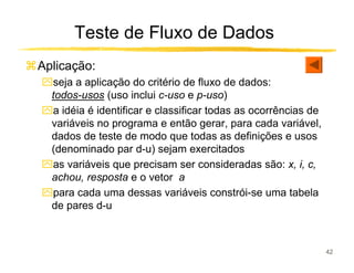 Teste de Fluxo de Dados
Aplicação:
ִseja a aplicação do critério de fluxo de dados:
 todos-usos (uso inclui c-uso e p-uso)
ִa idéia é identificar e classificar todas as ocorrências de
 variáveis no programa e então gerar, para cada variável,
 dados de teste de modo que todas as definições e usos
 (denominado par d-u) sejam exercitados
ִas variáveis que precisam ser consideradas são: x, i, c,
 achou, resposta e o vetor a
ִpara cada uma dessas variáveis constrói-se uma tabela
 de pares d-u



                                                               42
 