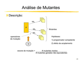 Análise de Mutantes
Descrição:
                        opn


                P
                         op2                 Mutantes
                        op1

 operadores                                     Hipóteses:
 de mutação
                                                1) programador competente

                    T                           2) efeito de acoplamento


        escore de mutação =          # mutantes mortos
                               # mutantes gerados não equivalentes


                                                                            49
 