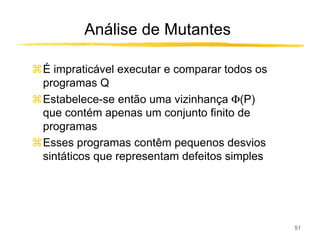 Análise de Mutantes

É impraticável executar e comparar todos os
programas Q
Estabelece-se então uma vizinhança Φ(P)
que contém apenas um conjunto finito de
programas
Esses programas contêm pequenos desvios
sintáticos que representam defeitos simples




                                              51
 