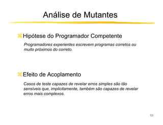 Análise de Mutantes

Hipótese do Programador Competente
Programadores experientes escrevem programas corretos ou
muito próximos do correto.




Efeito de Acoplamento
Casos de teste capazes de revelar erros simples são tão
sensíveis que, implicitamente, também são capazes de revelar
erros mais complexos.




                                                               53
 