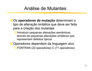 Análise de Mutantes

Os operadores de mutação determinam o
tipo de alteração sintática que deve ser feita
para a criação dos mutantes
ִIntroduzir pequenas alterações semânticas
 através de pequenas alterações sintáticas que
 representam defeitos típicos
Operadores dependem da linguagem alvo
ִFORTRAN (22 operadores) C (71 operadores)




                                                 54
 