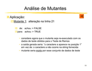 Análise de Mutantes
Aplicação:
ִMutante 1: alteração na linha 21

    de: achou := FALSE
   para: achou := TRUE

      • considere agora que o mutante seja re-executado com os
        dados de teste obtidos para o Teste de Ramos
      • a saída gerada seria: “o caractere a aparece na posição 1”
        em vez de: o caractere a não ocorre na string fornecida
      • mutante seria morto por esse conjunto de dados de teste




                                                                     58
 