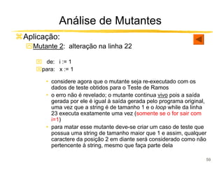 Análise de Mutantes
Aplicação:
ִMutante 2: alteração na linha 22

    de: i := 1
   para: x := 1

      • considere agora que o mutante seja re-executado com os
        dados de teste obtidos para o Teste de Ramos
      • o erro não é revelado; o mutante continua vivo pois a saída
        gerada por ele é igual à saída gerada pelo programa original,
        uma vez que a string é de tamanho 1 e o loop while da linha
        23 executa exatamente uma vez (somente se o for sair com
        i=1)
      • para matar esse mutante deve-se criar um caso de teste que
        possua uma string de tamanho maior que 1 e assim, qualquer
        caractere da posição 2 em diante será considerado como não
        pertencente à string, mesmo que faça parte dela

                                                                    59
 