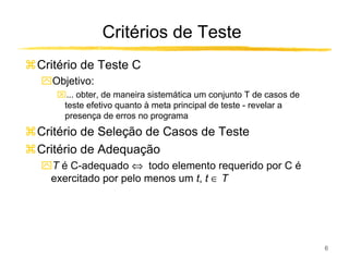 Critérios de Teste
Critério de Teste C
ִObjetivo:
   ... obter, de maneira sistemática um conjunto T de casos de
    teste efetivo quanto à meta principal de teste - revelar a
    presença de erros no programa
Critério de Seleção de Casos de Teste
Critério de Adequação
ִT é C-adequado ⇔ todo elemento requerido por C é
 exercitado por pelo menos um t, t ∈ T




                                                                  6
 