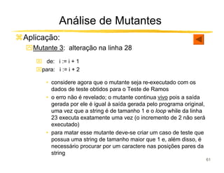 Análise de Mutantes
Aplicação:
ִMutante 3: alteração na linha 28
    de: i := i + 1
   para: i := i + 2

      • considere agora que o mutante seja re-executado com os
        dados de teste obtidos para o Teste de Ramos
      • o erro não é revelado; o mutante continua vivo pois a saída
        gerada por ele é igual à saída gerada pelo programa original,
        uma vez que a string é de tamanho 1 e o loop while da linha
        23 executa exatamente uma vez (o incremento de 2 não será
        executado)
      • para matar esse mutante deve-se criar um caso de teste que
        possua uma string de tamanho maior que 1 e, além disso, é
        necessário procurar por um caractere nas posições pares da
        string
                                                                        61
 