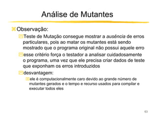 Análise de Mutantes
Observação:
ִTeste de Mutação consegue mostrar a ausência de erros
 particulares, pois ao matar os mutantes está sendo
 mostrado que o programa original não possui aquele erro
ִesse critério força o testador a analisar cuidadosamente
 o programa, uma vez que ele precisa criar dados de teste
 que exponham os erros introduzidos
ִdesvantagem:
   ele é computacionalmente caro devido ao grande número de
    mutantes gerados e o tempo e recurso usados para compilar e
    executar todos eles




                                                                  63
 