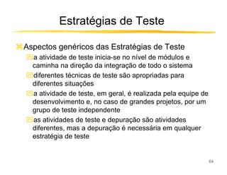 Estratégias de Teste

Aspectos genéricos das Estratégias de Teste
ִa atividade de teste inicia-se no nível de módulos e
 caminha na direção da integração de todo o sistema
ִdiferentes técnicas de teste são apropriadas para
 diferentes situações
ִa atividade de teste, em geral, é realizada pela equipe de
 desenvolvimento e, no caso de grandes projetos, por um
 grupo de teste independente
ִas atividades de teste e depuração são atividades
 diferentes, mas a depuração é necessária em qualquer
 estratégia de teste


                                                              64
 
