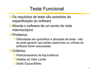 Teste Funcional
Os requisitos de teste são extraídos da
especificação do software
Aborda o software de um ponto de vista
macroscópico
Problema:
ִDificuldade em quantificar a atividade de teste - não
 se pode garantir que partes essenciais ou críticas do
 software foram executadas
Critérios:
ִParticionamento de Equivalência
ִAnálise do Valor Limite
ִGrafo Causa-Efeito
                                                         9
 