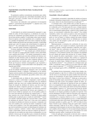 Vol. 27, No. 5

Validação em Métodos Cromatográficos e Eletroforéticos

773

PARÂMETROS ANALÍTICOS PARA VALIDAÇÃO DE
MÉTODOS

nância magnética nuclear, espectroscopia no infravermelho ou
bioensaios específicos18.

Os parâmetros analíticos normalmente encontrados para validação de métodos de separação são: seletividade; linearidade e faixa de
aplicação; precisão; exatidão; limite de detecção; limite de
quantificação e robustez.
Estes termos são conhecidos como parâmetros de desempenho
analítico22, características de desempenho10,11 e, algumas vezes, como
figuras analíticas de mérito22.

Linearidade e faixa de aplicação

Seletividade
A seletividade de um método instrumental de separação é a capacidade de avaliar, de forma inequívoca, as substâncias em exame na
presença de componentes que podem interferir com a sua determinação em uma amostra complexa. A seletividade avalia o grau de interferência de espécies como outro ingrediente ativo, excipientes, impurezas e produtos de degradação, bem como outros compostos de propriedades similares que possam estar, porventura, presentes. A seletividade
garante que o pico de resposta seja exclusivamente do composto de
interesse14,32. Se a seletividade não for assegurada, a linearidade, a exatidão e a precisão estarão seriamente comprometidas.
O mesmo significado tem sido freqüentemente utilizado para o
termo especificidade3,12,14,20,21. Esta situação gera confusão desnecessária e isto pode ser evitado utilizando somente o termo seletividade,
como sugerido pela IUPAC32. Um método instrumental de separação que produz resposta para uma única substância de interesse, normalmente um dado elemento, pode ser chamado de específico e um
método que produz resposta para vários compostos químicos, com
uma característica em comum, pode ser chamado de seletivo16,20.
Desde que há poucos métodos cromatográficos que respondem a
apenas uma substância, o termo seletividade é mais apropriado, como
sugerido pela IUPAC.
A seletividade é o primeiro passo no desenvolvimento e validação de um método instrumental de separação e deve ser reavaliada
continuamente durante a validação e subseqüente uso do método.
Algumas amostras podem sofrer degradação, gerando compostos que
não foram observados inicialmente, que podem coeluir com a substância de interesse.
A seletividade pode ser obtida de várias maneiras. A primeira
forma de se avaliar a seletividade é comparando a matriz isenta da
substância de interesse e a matriz adicionada com esta substância
(padrão), sendo que, nesse caso, nenhum interferente deve eluir no
tempo de retenção da substância de interesse, que deve estar bem
separada dos demais compostos presentes na amostra1,3,12,22. Uma
segunda maneira é através da avaliação com detectores modernos
(arranjo de diodos, espectrômetro de massas), que comparam o espectro do pico obtido na separação com o de um padrão e utiliza-se
isto como uma indicação da presença do composto puro16,18,32. Estas
duas maneiras são as mais utilizadas. O método de adição padrão
também pode ser aplicado para os estudos de seletividade14,18, porém
este método é utilizado quando não é possível obter a matriz isenta
da substância de interesse. Neste caso é feita uma curva analítica
com adição da substância de interesse na amostra e comparada com
uma curva analítica sem a presença da matriz. Comparam-se então
as duas curvas analíticas e caso elas sejam paralelas, pode-se dizer
que não há interferência da matriz na determinação da substância de
interesse, portanto o método é seletivo. Outro procedimento para
avaliar a seletividade é através da coleta do composto de interesse e
realização de nova análise por outra técnica cromatográfica, ou com
métodos e técnicas que são específicos para a estrutura da substância
de interesse como, por exemplo, espectrometria de massas, resso-

A linearidade corresponde à capacidade do método em fornecer
resultados diretamente proporcionais à concentração da substância
em exame, dentro de uma determinada faixa de aplicação3,14,22.
A correlação entre o sinal medido (área ou altura do pico) e a
massa ou concentração da espécie a ser quantificada muito raramente é conhecida a priori. Na maior parte dos casos, a relação matemática entre o sinal e a concentração ou massa da espécie de interesse
deve ser determinada empiricamente, a partir de sinais medidos para
massas ou concentrações conhecidas dessa espécie33. Essa relação
matemática, muitas vezes, pode ser expressa como uma equação de
reta chamada de curva analítica34. Um exemplo de curva analítica
pode ser visto na Figura 1a. Embora somente dois pontos definam
uma reta, na prática as linhas devem ser definidas por no mínimo
cinco pontos que não incluam o ponto zero na curva, devido aos
possíveis erros associados10.
Matematicamente, a estimativa dos coeficientes de uma curva
analítica a partir de um conjunto de medições experimentais pode
ser efetuada usando o método matemático conhecido como regressão linear35. Além dos coeficientes de regressão a e b, também é
possível calcular, a partir dos pontos experimentais, o coeficiente de
correlação r36. Este parâmetro permite uma estimativa da qualidade
da curva obtida, pois quanto mais próximo de 1,0, menor a dispersão do conjunto de pontos experimentais e menor a incerteza dos
coeficientes de regressão estimados. Para verificar se a equação de
regressão é estatisticamente significativa podem ser efetuados os testes
de ajuste do modelo linear, validade da regressão, sua eficiência e
sua eficiência máxima36,37. Um coeficiente de correlação maior que
0,999 é considerado como evidência de um ajuste ideal dos dados
para a linha de regressão12,18,38. A ANVISA4 recomenda um coeficiente de correlação igual a 0,99 e o INMETRO11 um valor acima de
0,90.
Em qualquer técnica instrumental, a relação linear simples, descrita pela equação y = ax + b, só é válida em um determinado intervalo de massa ou concentração da espécie medida. Este intervalo de
massas ou concentrações, no qual se pode construir uma curva analítica linear, é a faixa linear dinâmica33. Ainda que as causas para a
perda de linearidade sejam características de cada técnica, este é um
fenômeno que pode ocorrer com qualquer conjunto de dados. Assim, o cálculo dos coeficientes de regressão de uma curva analítica
deve ser acompanhado de uma cuidadosa inspeção, para verificar se
todos os pontos a serem usados estão dentro da faixa linear dinâmica
correspondente. Augusto et al.33 descreveram uma forma de calcular
se os pontos de uma curva analítica estão inseridos na faixa linear,
baseando-se em relações geométricas do gráfico de regressão. Uma
terceira abordagem é dividir os dados do sinal pelas suas respectivas
concentrações, fornecendo as respostas relativas16. Um gráfico é
construído com as respostas relativas no eixo y e as concentrações
correspondentes em escala logarítmica no eixo x. A linha obtida deve
ser horizontal sobre toda a faixa linear. São desenhadas outras linhas
horizontais paralelas no gráfico, para 95 e 105% da linha da faixa
linear. Conclui-se que o método é linear até o ponto onde a resposta
relativa intercepta a linha de 95 ou 105%. A Figura 1 mostra uma
comparação da determinação do intervalo linear dinâmico através da
curva analítica clássica (Figura 1a) e da sua representação logarítmica
(Figura 1b). A construção da curva com a concentração em escala
logarítmica permite melhor visualização da faixa linear.
A faixa de aplicação corresponde ao intervalo entre o valor superior e inferior da substância em exame, que atenda aos requisitos

 