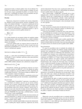 776

Ribani et al.

preparação de todas as soluções padrão e não, erros de diluição. Entretanto, este método torna-se inviável quando se trabalha com análise de traços, já que a quantidade de padrão a ser pesada é tão pequena que a sensibilidade da balança semi-microanalítica não permite tais pesagens, devido aos erros associados.
Precisão
Representa a dispersão de resultados entre ensaios independentes, repetidos de uma mesma amostra, amostras semelhantes ou padrões, sob condições definidas3,11. A precisão é avaliada pelo desvio
padrão absoluto (σ), que utiliza um número significativo de medições, normalmente maior que 20. Na prática, em validação de métodos, o número de determinações é geralmente pequeno e o que se
calcula é a estimativa do desvio padrão absoluto (s).

– é a média aritmética de um pequeno número de medições (média
x
das determinações), sendo uma estimativa de µ, a média verdadeira
(média da população); xi é o valor individual de uma medição e n é o
número de medições.
A precisão também pode ser expressa através do intervalo de
confiança da média, que é uma faixa de valores no qual existe uma
determinada probabilidade de se encontrar um certo valor de uma
variável, calculada pela equação:
Intervalo de confiança da média =
em que: tn-1 = valor crítico da distribuição de Student com n-1 graus
de liberdade. O valor t é tabelado e apresenta valores para diferentes
níveis de confiança.
Outra expressão da precisão é através da estimativa do desvio padrão
relativo (RSD), também conhecido como coeficiente de variação (CV).

Normalmente, métodos que quantificam compostos em macro
quantidades requerem um RSD de 1 a 2%. Em métodos de análise
de traços ou impurezas, são aceitos RSD de até 20%, dependendo da
complexidade da amostra16. Uma maneira simples de melhorar a precisão é aumentar o número de replicatas.
A precisão em validação de métodos é considerada em três níveis
diferentes: repetitividade; precisão intermediária; reprodutibilidade.
Repetitividade
A repetitividade (“repeatability”) representa a concordância entre os resultados de medições sucessivas de um mesmo método,
efetuadas sob as mesmas condições de medição, chamadas condições de repetitividade: mesmo procedimento; mesmo analista; mesmo instrumento usado sob as mesmas condições; mesmo local; repetições em um curto intervalo de tempo. O termo repetitividade é
adotado pelo Vocabulário Internacional de Metrologia46, sendo utilizado pelo INMETRO. Por outro lado, a ANVISA utiliza o mesmo
conceito para o termo repetibilidade4.
A repetitividade envolve várias medições da mesma amostra, em
diferentes preparações e é, algumas vezes, denominada precisão intraensaio12,38 ou intra-corrida4 e pode ser expressa através da estimativa
do desvio padrão relativo (RSD).
Não se deve confundir repetitividade com precisão instrumental,
a qual é medida pelas injeções repetitivas, seqüenciais da mesma

Quim. Nova

amostra (tipicamente 10 ou mais vezes), seguida pela média dos valores da área do pico ou altura do pico e determinação da estimativa
do desvio padrão relativo de todas as injeções.
Para a repetitividade, o INMETRO11 recomenda sete ou mais
repetições para o cálculo da estimativa do desvio padrão. A ICH3 e
ANVISA4 sugerem que a repetitividade seja verificada a partir de
um mínimo de nove determinações cobrindo o limite especificado
do procedimento (ex.: três níveis, três repetições cada um), ou a partir de um mínimo de seis determinações a uma concentração similar
ao valor esperado.
Precisão intermediária
Indica o efeito das variações dentro do laboratório devido a eventos como diferentes dias ou diferentes analistas ou diferentes equipamentos ou uma combinação destes fatores3.
A precisão intermediária é reconhecida como a mais representativa da variabilidade dos resultados em um único laboratório e, como
tal, mais aconselhável de ser adotada. O objetivo da validação da
precisão intermediária é verificar que no mesmo laboratório o método fornecerá os mesmos resultados.
O número de ensaios necessários para se avaliar a precisão intermediária segue a mesma recomendação da ICH3 e ANVISA4 para o
cálculo de repetitividade descrita acima. A precisão intermediária pode
ser expressa através da estimativa do desvio padrão relativo (RSD).
Reprodutibilidade
É o grau de concordância entre os resultados das medições de
uma mesma amostra, efetuadas sob condições variadas (mudança de
operador, local, equipamentos, etc.)46. A reprodutibilidade refere-se
aos resultados dos estudos de colaboração entre laboratórios e deve
ser considerada em situações como a padronização de procedimentos analíticos a serem incluídos, por exemplo, em farmacopéias, procedimentos do CODEX, etc. É muito comum encontrar desacordo
entre métodos analíticos. Isto aparece quando vários laboratórios
analisam uma amostra em comum, em estudos colaborativos.
Freqüentemente, altas variações são observadas entre os resultados.
Assim, os dados provenientes de apenas um laboratório não são suficientes para avaliar a reprodutibilidade do método. Estudos
colaborativos não são somente indispensáveis para avaliação da
reprodutibilidade, eles também podem ser de grande ajuda para testar a exatidão do método47.
A IUPAC não aconselha tirar conclusões com menos de cinco
laboratórios e recomenda oito laboratórios em seu guia atual10. Além
disso, mais crítico que o número de laboratórios envolvidos é que
estes possuam competência e habilidades similares àqueles que usarão o método em rotina.
A documentação que apóia os estudos de precisão em nível de
reprodutibilidade deve incluir estimativa do desvio padrão absoluto,
estimativa do desvio padrão relativo e intervalo de confiança. Horwitz
et al.48 estabeleceram uma relação matemática para expressar a dependência entre valores do RSD e concentração da substância, pelo exame de resultados cumulativos de estudos colaborativos envolvendo
grande faixa de compostos de interesse, matrizes e técnicas analíticas.
Os valores obtidos por esta relação matemática são introduzidos em
um gráfico e originam a denominada Trombeta de Horwitz48.
Exatidão
Representa o grau de concordância entre os resultados individuais encontrados em um determinado ensaio e um valor de referência
aceito como verdadeiro3,11. É importante observar que um valor exato ou verdadeiro é o valor obtido por uma medição perfeita e este
valor é indeterminado por natureza49.

 