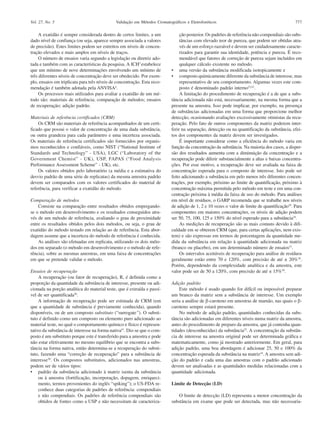 Vol. 27, No. 5

Validação em Métodos Cromatográficos e Eletroforéticos

A exatidão é sempre considerada dentro de certos limites, a um
dado nível de confiança (ou seja, aparece sempre associada a valores
de precisão). Estes limites podem ser estreitos em níveis de concentração elevados e mais amplos em níveis de traços.
O número de ensaios varia segundo a legislação ou diretriz adotada e também com as características da pesquisa. A ICH3 estabelece
que um mínimo de nove determinações envolvendo um mínimo de
três diferentes níveis de concentração deve ser obedecido. Por exemplo, ensaios em triplicata para três níveis de concentração. Esta recomendação é também adotada pela ANVISA4.
Os processos mais utilizados para avaliar a exatidão de um método são: materiais de referência; comparação de métodos; ensaios
de recuperação; adição padrão.
Materiais de referência certificados (CRM)
Os CRM são materiais de referência acompanhados de um certificado que possui o valor de concentração de uma dada substância,
ou outra grandeza para cada parâmetro e uma incerteza associada.
Os materiais de referência certificados são fornecidos por organismos reconhecidos e confiáveis, como NIST (“National Institute of
Standards and Technology” - USA), LGC (“Laboratory of the
Government Chemist” - UK), USP, FAPAS (“Food Analysis
Performance Assessment Scheme” - UK), etc.
Os valores obtidos pelo laboratório (a média e a estimativa do
desvio padrão de uma série de replicatas) da mesma amostra padrão
devem ser comparados com os valores certificados do material de
referência, para verificar a exatidão do método.
Comparação de métodos
Consiste na comparação entre resultados obtidos empregandose o método em desenvolvimento e os resultados conseguidos através de um método de referência, avaliando o grau de proximidade
entre os resultados obtidos pelos dois métodos, ou seja, o grau de
exatidão do método testado em relação ao de referência. Esta abordagem assume que a incerteza do método de referência é conhecida.
As análises são efetuadas em replicata, utilizando os dois métodos em separado (o método em desenvolvimento e o método de referência), sobre as mesmas amostras, em uma faixa de concentrações
em que se pretende validar o método.
Ensaios de recuperação
A recuperação (ou fator de recuperação), R, é definida como a
proporção da quantidade da substância de interesse, presente ou adicionada na porção analítica do material teste, que é extraída e passível de ser quantificada50.
A informação de recuperação pode ser estimada de CRM (em
que a quantidade de substância é previamente conhecida), quando
disponíveis, ou de um composto substituto (“surrogate”). O substituto é definido como um composto ou elemento puro adicionado ao
material teste, no qual o comportamento químico e físico é representativo da substância de interesse na forma nativa41. Diz-se que o composto é um substituto porque este é transferido para a amostra e pode
não estar efetivamente no mesmo equilíbrio que se encontra a substância na forma nativa, então determina-se a recuperação do substituto, fazendo uma “correção de recuperação” para a substância de
interesse50. Os compostos substitutos, adicionados nas amostras,
podem ser de vários tipos:
• padrão da substância adicionado à matriz isenta da substância
ou à amostra (fortificação, incorporação, dopagem, enriquecimento, termos provenientes do inglês “spiking”); o US-FDA reconhece duas categorias de padrões de referência: compendiais
e não compendiais. Os padrões de referência compendiais são
obtidos de fontes como a USP e não necessitam de caracteriza-

777

ção posterior. Os padrões de referência não compendiais são substâncias com elevado teor de pureza, que podem ser obtidas através de um esforço razoável e devem ser cuidadosamente caracterizados para garantir sua identidade, potência e pureza. É recomendável que fatores de correção de pureza sejam incluídos em
qualquer cálculo existente no método.
• uma versão da substância modificada isotopicamente e
• composto quimicamente diferente da substância de interesse, mas
representativo de seu comportamento. Algumas vezes este composto é denominado padrão interno23,41.
A limitação do procedimento de recuperação é a de que a substância adicionada não está, necessariamente, na mesma forma que a
presente na amostra. Isso pode implicar, por exemplo, na presença
de substâncias adicionadas em uma forma que proporcione melhor
detecção, ocasionando avaliações excessivamente otimistas da recuperação. Pelo fato de outros componentes da matriz poderem interferir na separação, detecção ou na quantificação da substância, efeitos dos componentes da matriz devem ser investigados.
É importante considerar como a eficiência do método varia em
função da concentração da substância. Na maioria dos casos, a dispersão dos resultados aumenta com a diminuição da concentração e a
recuperação pode diferir substancialmente a altas e baixas concentrações. Por esse motivo, a recuperação deve ser avaliada na faixa de
concentração esperada para o composto de interesse. Isto pode ser
feito adicionando a substância em pelo menos três diferentes concentrações, por exemplo, próximo ao limite de quantificação, próximo à
concentração máxima permitida pelo método em teste e em uma concentração próxima à média da faixa de uso do método. Para análises
em nível de resíduos, o GARP recomenda que se trabalhe nos níveis
de adição de 1, 2 e 10 vezes o valor de limite de quantificação39. Para
componentes em maiores concentrações, os níveis de adição podem
ser 50, 75, 100, 125 e 150% do nível esperado para a substância24.
As medições de recuperação são as mais comuns devido à dificuldade em se obterem CRM (que, para certas aplicações, nem existem) e são expressas em termos de porcentagem da quantidade medida da substância em relação à quantidade adicionada na matriz
(branco ou placebo), em um determinado número de ensaios51.
Os intervalos aceitáveis de recuperação para análise de resíduos
geralmente estão entre 70 e 120%, com precisão de até ± 20%39.
Porém, dependendo da complexidade analítica e da amostra, este
valor pode ser de 50 a 120%, com precisão de até ± 15%39.
Adição padrão
Este método é usado quando for difícil ou impossível preparar
um branco da matriz sem a substância de interesse. Um exemplo
seria a análise de β-caroteno em amostras de mamão, nas quais o βcaroteno sempre estará presente.
No método de adição padrão, quantidades conhecidas da substância são adicionadas em diferentes níveis numa matriz da amostra,
antes do procedimento de preparo da amostra, que já contenha quantidades (desconhecidas) da substância52. A concentração da substância de interesse na amostra original pode ser determinada gráfica e
matematicamente, como já mostrado anteriormente. Em geral, para
adição padrão, uma boa abordagem é adicionar 25, 50 e 100% da
concentração esperada da substância na matriz24. A amostra sem adição do padrão e cada uma das amostras com o padrão adicionado
devem ser analisadas e as quantidades medidas relacionadas com a
quantidade adicionada.
Limite de Detecção (LD)
O limite de detecção (LD) representa a menor concentração da
substância em exame que pode ser detectada, mas não necessaria-

 