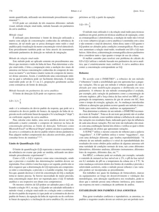 778

Ribani et al.

mente quantificada, utilizando um determinado procedimento experimental3,11.
O LD pode ser calculado de três maneiras diferentes: método
visual, método relação sinal-ruído, método baseado em parâmetros
da curva analítica.
Método visual
É utilizado para determinar o limite de detecção utilizando a
matriz com adição de concentrações conhecidas da substância de
interesse, de tal modo que se possa distinguir entre ruído e sinal
analítico pela visualização da menor concentração visível (detectável).
Este procedimento também pode ser feito através do instrumento
utilizando parâmetros de detecção no método de integração.
Método da relação sinal-ruído
Este método pode ser aplicado somente em procedimentos analíticos que mostram o ruído da linha de base. Para determinar a relação sinal-ruído, é feita a comparação entre a medição dos sinais de
amostras em baixas concentrações conhecidas do composto de interesse na matriz39 e um branco (matriz isenta do composto de interesse) destas amostras. Assim, é estabelecida uma concentração mínima na qual a substância pode ser facilmente detectada. A relação
sinal-ruído pode ser de 3:1 ou 2:1, proporções geralmente aceitas
como estimativas do limite de detecção.
Método baseado em parâmetros da curva analítica
O limite de detecção (LD) pode ser expresso como:

onde s é a estimativa do desvio padrão da resposta, que pode ser a
estimativa do desvio padrão do branco, da equação da linha de regressão ou do coeficiente linear da equação e S é a inclinação (“slope”)
ou coeficiente angular da curva analítica.
Para calcular estes dados, uma curva analítica deverá ser feita
utilizando a matriz contendo o composto de interesse na faixa de
concentração próxima ao limite de detecção. Softwares como
Microsoft Excel ou Microcal Origin podem calcular os parâmetros
da curva e a estimativa do desvio padrão relativo destes parâmetros.
Para adquirir melhor compreensão dos cálculos envolvidos, pode-se
consultar livros de estatística37,53,54.
Limite de Quantificação (LQ)
O limite de quantificação (LQ) representa a menor concentração
da substância em exame que pode ser medida, utilizando um determinado procedimento experimental3,11.
Como o LD, o LQ é expresso como uma concentração, sendo
que a precisão e exatidão das determinações também devem ser
registradas. Esse critério é uma boa regra a ser seguida, porém não se
deve esquecer que a determinação do LQ representa um compromisso entre a concentração, a precisão e a exatidão exigidas. Isto significa que, quando decresce o nível de concentração do LQ, a medição
torna-se menos precisa. Se houver necessidade de maior precisão,
uma concentração maior deve ser registrada para o LQ. O método
analítico e seu respectivo uso ditam esse compromisso.
Os mesmos critérios de LD podem ser adotados para o LQ, utilizando a relação 10:1, ou seja, o LQ pode ser calculado utilizando o
método visual, a relação sinal-ruído ou a relação entre a estimativa
do desvio padrão da resposta (s) (que pode ser a estimativa do desvio
padrão do branco, da equação da linha de regressão ou do coeficiente linear da equação) e a inclinação da curva analítica (S), em níveis

Quim. Nova

próximos ao LQ, a partir da equação:

O método mais utilizado é o da relação sinal-ruído para técnicas
analíticas em geral, porém em técnicas analíticas de separação, como
as cromatográficas e eletroforéticas, a medição do ruído não é trivial
e às vezes subjetiva (já que a curva analítica é construída com a área
e não somente o sinal do detector). Além disso, tanto o LD quanto o
LQ podem ser afetados pelas condições cromatográficas. Picos maiores aumentam a relação sinal-ruído, resultando em LD e LQ mais
baixos. Além disso, a determinação cromatográfica desses parâmetros
deve considerar tanto o tipo quanto o tempo de uso da coluna.
O melhor caminho para resolver este problema do cálculo do
LD e LQ é utilizar o método baseado nos parâmetros da curva analítica, que é estatisticamente mais confiável. A curva analítica deve
conter a concentração correspondente ao LQ.
Robustez
De acordo com o INMETRO 11, a robustez de um método
(“robustness”) mede a sensibilidade que este apresenta face a pequenas variações. Diz-se que um método é robusto quando ele não é
afetado por uma modificação pequena e deliberada em seus
parâmetros. A robustez de um método cromatográfico é avaliada,
por exemplo, pela variação de parâmetros como a concentração do
solvente orgânico, pH e força iônica da fase móvel em HPLC, programação da temperatura, natureza do gás de arraste em GC, bem
como o tempo de extração, agitação, etc. As mudanças introduzidas
refletem as alterações que podem ocorrer quando um método é transferido para outros laboratórios, analistas ou equipamentos55.
Para determinar a robustez de um método, o INMETRO recomenda o teste de Youden11. Trata-se de um teste que permite não só avaliar
a robustez do método, como também ordenar a influência de cada uma
das variações nos resultados finais, indicando qual o tipo de influência
de cada uma dessas variações. Por este teste são realizados oito ensaios com uma combinação fatorial dos efeitos e verifica-se qual o efeito
ou combinação de efeitos que apresentam variações.
A IUPAC10 utiliza o mesmo conceito de robustez para a palavra
“ruggedness”. A USP também utiliza o termo “ruggedness”, mas
com uma definição diferente, que lembra reprodutibilidade: “A
robustez de um método analítico é o nível de reprodutibilidade dos
resultados dos testes obtidos pelas análises de algumas amostras sob
uma variedade de condições normais de teste, tais como diferentes
laboratórios, diferentes analistas, diferentes instrumentos, diferentes
lotes de reagentes, diferentes dias, etc.”14.
Em HPLC, a robustez pode ser avaliada, por exemplo, variando
o conteúdo de metanol na fase móvel em ± 2%, o pH da fase móvel
em 0,1 unidades de pH ou a temperatura da coluna em ± 5 ºC. Se
estas mudanças estiverem dentro dos limites de exatidão,e precisão e
seletividade aceitáveis, então o método possui robustez e tais variações podem ser incorporadas ao procedimento.
Em trabalhos nos quais há mudanças de fornecedores, marcas
ou equipamentos ao longo do desenvolvimento e validação das
metodologias, sem alteração significativa nos resultados, pode-se
dizer que o método possui uma robustez intrínseca, pois manteve
sua resposta em meio a mudanças de ambiente de análise.
ESTABILIDADE DOS PADRÕES E DAS AMOSTRAS
Para gerar resultados confiáveis e reprodutíveis, as amostras, os
padrões e reagentes usados devem ser estáveis por um período razo-

 