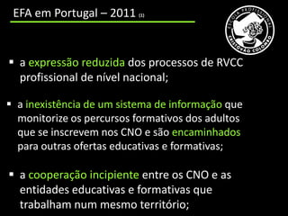cooperação incipiente entre os CNO e as entidades educativas e formativas que trabalham num mesmo território;
     EFA em Portugal – 2011                                        (1)




   a expressão reduzida dos processos de RVCC
    profissional de nível nacional;

  a inexistência de um sistema de informação que
   monitorize os percursos formativos dos adultos
   que se inscrevem nos CNO e são encaminhados
   para outras ofertas educativas e formativas;

   a cooperação incipiente entre os CNO e as
    entidades educativas e formativas que
    trabalham num mesmo território;
 
