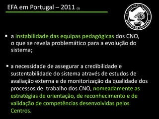 cooperação incipiente entre os CNO e as entidades educativas e formativas que trabalham num mesmo território;
     EFA em Portugal – 2011                                        (1)




   a instabilidade das equipas pedagógicas dos CNO,
    o que se revela problemático para a evolução do
    sistema;

    a necessidade de assegurar a credibilidade e
     sustentabilidade do sistema através de estudos de
     avaliação externa e de monitorização da qualidade dos
     processos de trabalho dos CNO, nomeadamente as
     estratégias de orientação, de reconhecimento e de
     validação de competências desenvolvidas pelos
     Centros.
 