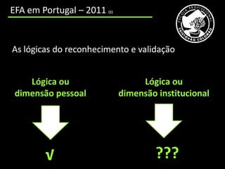 cooperação incipiente entre os CNO e as entidades educativas e formativas que trabalham num mesmo território;
     EFA em Portugal – 2011                                        (1)




      As lógicas do reconhecimento e validação


          Lógica ou                                                           Lógica ou
       dimensão pessoal                                                  dimensão institucional




                           √                                                                    ???
 