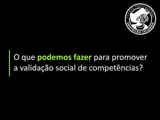 O que podemos fazer para promover
a validação social de competências?
 
