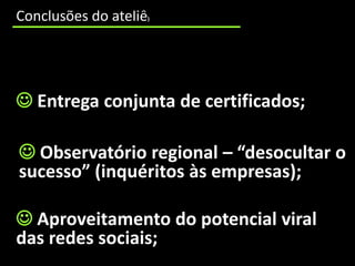 cooperação incipiente entre os CNO e as entidades educativas e formativas que trabalham num mesmo território;
     Conclusões do ateliê                                )




      Entrega conjunta de certificados;

       Observatório regional – “desocultar o
      sucesso” (inquéritos às empresas);

      Aproveitamento do potencial viral
     das redes sociais;
 