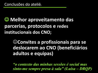 cooperação incipiente entre os CNO e as entidades educativas e formativas que trabalham num mesmo território;
     Conclusões do ateliê                                )




      Melhor aproveitamento das
     parcerias, protocolos e redes
     institucionais dos CNO;

                 Convites a profissionais para se
                 deslocarem ao CNO (beneficiários
                 adultos e equipas)
                 “o contexto das minhas sessões é social mas
                 sinto-me sempre presa à sala” (Luísa – DRQP)
 