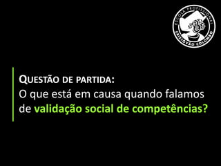 QUESTÃO DE PARTIDA:
O que está em causa quando falamos
de validação social de competências?
 