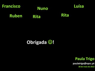 Francisco       Nuno             Luísa

   Ruben      Rita        Rita




            Obrigada !


                                  Paula Trigo
                                 paulatrigo@epcc.pt
                                     30 de maio de 2012
 