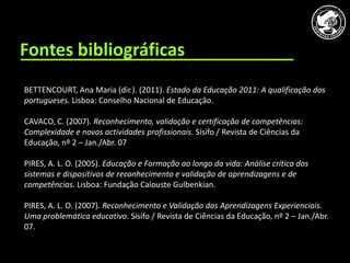 CAVACO, C. (2007). Reconhecimento, validação e certificação de competências: Complexidade e novas actividades profissionais. Sísifo / Revista de C




      Fontes bibliográficas
        BETTENCOURT, Ana Maria (dir.). (2011). Estado da Educação 2011: A qualificação dos
        portugueses. Lisboa: Conselho Nacional de Educação.

        CAVACO, C. (2007). Reconhecimento, validação e certificação de competências:
        Complexidade e novas actividades profissionais. Sísifo / Revista de Ciências da
        Educação, nº 2 – Jan./Abr. 07.

        PIRES, A. L. O. (2005). Educação e Formação ao longo da vida: Análise crítica dos
        sistemas e dispositivos de reconhecimento e validação de aprendizagens e de
        competências. Lisboa: Fundação Calouste Gulbenkian.

        PIRES, A. L. O. (2007). Reconhecimento e Validação das Aprendizagens Experienciais.
        Uma problemática educativa. Sísifo / Revista de Ciências da Educação, nº 2 – Jan./Abr.
        07.
 