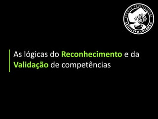 As lógicas do Reconhecimento e da
Validação de competências
 