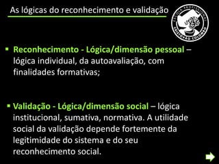 As lógicas do reconhecimento e validação



 Reconhecimento - Lógica/dimensão pessoal –
  lógica individual, da autoavaliação, com
  finalidades formativas;


 Validação - Lógica/dimensão social – lógica
  institucional, sumativa, normativa. A utilidade
  social da validação depende fortemente da
  legitimidade do sistema e do seu
  reconhecimento social.
 