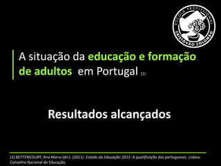 A situação da educação e formação
    de adultos em Portugal                                               (1)




                     Resultados alcançados


(1) BETTENCOURT, Ana Maria (dir.). (2011). Estado da Educação 2011: A qualificação dos portugueses. Lisboa:
Conselho Nacional de Educação.
 