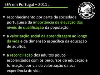 EFA em Portugal – 2011   (1)




 reconhecimento por parte da sociedade
  portuguesa da importância da elevação dos
  níveis de qualificação da população;
 a valorização social da aprendizagem ao longo
  da vida e da dimensão específica da educação
  de adultos;

 a reconciliação dos adultos pouco
  escolarizados com os percursos de educação e
  formação, por via da valorização da sua
  experiência de vida;
 