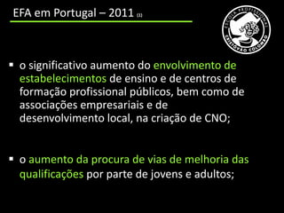 EFA em Portugal – 2011   (1)




 o significativo aumento do envolvimento de
  estabelecimentos de ensino e de centros de
  formação profissional públicos, bem como de
  associações empresariais e de
  desenvolvimento local, na criação de CNO;


 o aumento da procura de vias de melhoria das
  qualificações por parte de jovens e adultos;
 