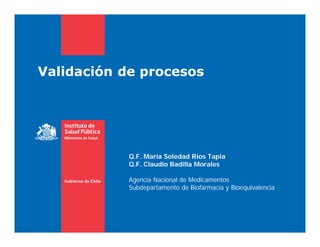 Validación de procesos
Q.F. María Soledad Ríos Tapia
Q.F. Claudio Badilla Morales
Agencia Nacional de Medicamentos
Subdepartamento de Biofarmacia y Bioequivalencia
 