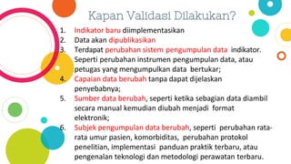 Kapan Validasi Dilakukan?
1. Indikator baru diimplementasikan
2. Data akan dipublikasikan
3. Terdapat perubahan sistem pengumpulan data indikator.
Seperti perubahan instrumen pengumpulan data, atau
petugas yang mengumpulkan data bertukar;
4. Capaian data berubah tanpa dapat dijelaskan
penyebabnya;
5. Sumber data berubah, seperti ketika sebagian data diambil
secara manual kemudian diubah menjadi format
elektronik;
6. Subjek pengumpulan data berubah, seperti perubahan rata-
rata umur pasien, komorbiditas, perubahan protokol
penelitian, implementasi panduan praktik terbaru, atau
pengenalan teknologi dan metodologi perawatan terbaru.
 