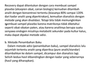 •
Recovery dapat ditentukan dengan cara membuat sampel
plasebo (eksepien obat, cairan biologis) kemudian ditambah
analit dengan konsentrasi tertentu (biasanya 80% sampai 120%
dari kadar analit yang diperkirakan), kemudian dianalisis dengan
metode yang akan divalidasi. Tetapi bila tidak memungkinkan
membuat sampel plasebo karena matriksnya tidak diketahui
seperti obat-obatan paten, atau karena analitnya berupa suatu
senyawa endogen misalnya metabolit sekunder pada kultur kalus,
maka dapat dipakai metode adisi.
b. Metode Penambahan Baku
Dalam metode adisi (penambahan baku), sampel dianalisis lalu
sejumlah tertentu analit yang diperiksa (pure analit/standar)
ditambahkan ke dalam sampel, dicampur dan dianalisis lagi.
Selisih kedua hasil dibandingkan dengan kadar yang sebenarnya
(hasil yang diharapkan).
 