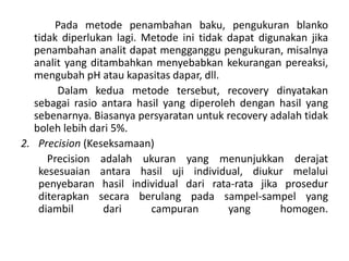 Pada metode penambahan baku, pengukuran blanko
tidak diperlukan lagi. Metode ini tidak dapat digunakan jika
penambahan analit dapat mengganggu pengukuran, misalnya
analit yang ditambahkan menyebabkan kekurangan pereaksi,
mengubah pH atau kapasitas dapar, dll.
Dalam kedua metode tersebut, recovery dinyatakan
sebagai rasio antara hasil yang diperoleh dengan hasil yang
sebenarnya. Biasanya persyaratan untuk recovery adalah tidak
boleh lebih dari 5%.
2. Precision (Keseksamaan)
Precision adalah ukuran yang menunjukkan derajat
kesesuaian antara hasil uji individual, diukur melalui
penyebaran hasil individual dari rata-rata jika prosedur
diterapkan secara berulang pada sampel-sampel yang
diambil dari campuran yang homogen.
 
