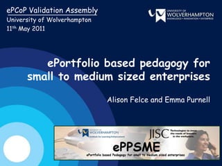 ePCoP Validation Assembly University of Wolverhampton 11th May 2011 ePortfolio based pedagogy for small to medium sized enterprises Alison Felce and Emma Purnell 