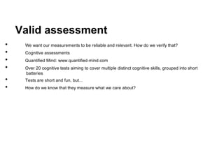Valid assessment
•    We want our measurements to be reliable and relevant. How do we verify that?
•    Cognitive assessments
•    Quantified Mind: www.quantified-mind.com
•    Over 20 cognitive tests aiming to cover multiple distinct cognitive skills, grouped into short
     batteries
•    Tests are short and fun, but...
•    How do we know that they measure what we care about?
 