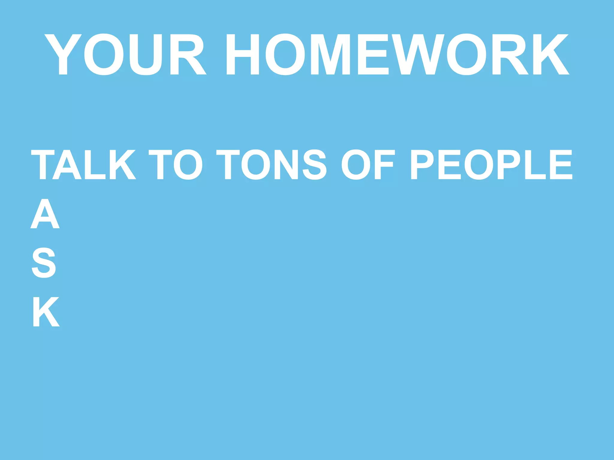 YOUR HOMEWORK 
TALK TO TONS OF PEOPLE 
ASK SMART QUESTIONS 
S 
K 
 
