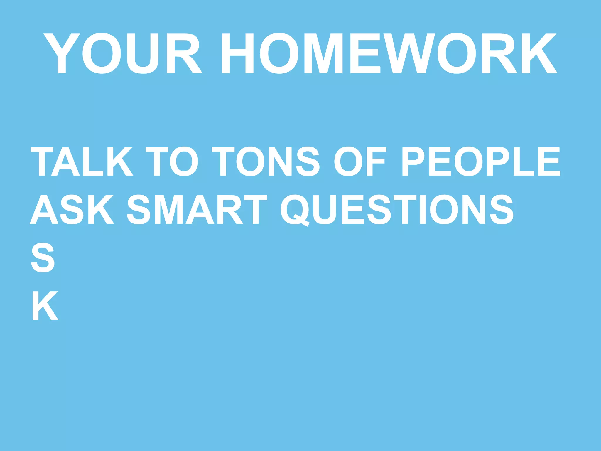 YOUR HOMEWORK 
TALK TO TONS OF PEOPLE 
ASK SMART QUESTIONS 
SAY THANKS, GET CARDS 
K 
 