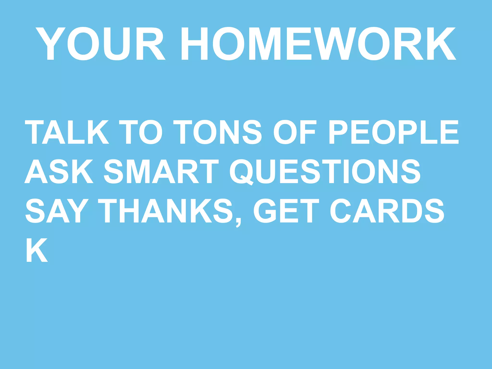 YOUR HOMEWORK 
TALK TO TONS OF PEOPLE 
ASK SMART QUESTIONS 
SAY THANKS, GET CARDS 
KICK IT! 
 