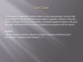 This feature is specially useful when we are consuming a service that
expects JSON inputs and that must match a specific schema. Only the
JSON payload which is successfully validated against schema will pass
through otherwise JSON schema validation exception will be raised.
Syntax:
<json:validate-schema schemaLocation="EmployeeSchema.json"
doc:name="Validate Json Schema" />
 
