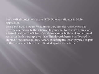 Let’s walk through how to use JSON Schema validator in Mule
application.
Using the JSON Schema Validator is very simple: We only need to
provide a reference to the schema file you want to validate against on
schemaLocation. The Schema Validator accepts both local and external
resources.In this example we have "EmployeeSchema.json" located in
src/main/resources folder . We are expecting the JSON payload as part
of the request which will be validated aganist the schema.
 
