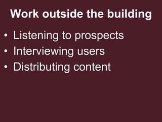 Work outside the building
• Listening to prospects
• Interviewing users
• Distributing content
 