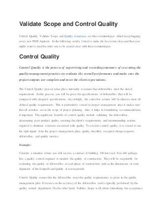Validate Scope and Control Quality
Control Quality, Validate Scope and Quality Assurance are three terminologies which keep bugging
every new PMP Aspirant. In the following article, I tried to make the two terms clear and then you
might want to read the other one to be crystal clear with these terminologies.
Control Quality
Control Quality is the process of supervising and recording outcomes of executing the
quality management practices to evaluate the overall performance and make sure the
project outputs are complete and meet the client expectations.
The Control Quality process takes place internally to ensure that deliverables meet the stated
requirements. In this process, you will be given the specifications of deliverables that will be
compared with designed specifications. Accordingly, the corrective actions will be taken to meet all
defined quality requirements. This is particularly crucial in project management since it makes sure
that all activities are in the scope of project planning. Also, it helps in formulating recommendations,
if important. The significant benefits of control quality include validating the deliverables,
determining poor product quality, meeting the client’s requirements, and recommending actions
required to eliminate concerns associated with quality. To execute control quality, it is crucial to use
the right inputs from the project management plan, quality checklist, accepted change requests,
deliverables, and quality metrics.
Example:
Consider a situation where you will receive a contract of building 100 km road. You will perhaps
hire a quality control engineer to monitor the quality of construction. They will be responsible for
evaluating the quality of deliverables at each phase of construction such as the dimensions of road,
alignment of the footpath and quality of raw materials.
Control Quality ensure that the deliverables meet the quality requirements as given in the quality
management plan. It focuses on the accuracy of the deliverables and is typically performed by the
quality control department. On the other hand, Validate Scope is all about formalizing the acceptance
 